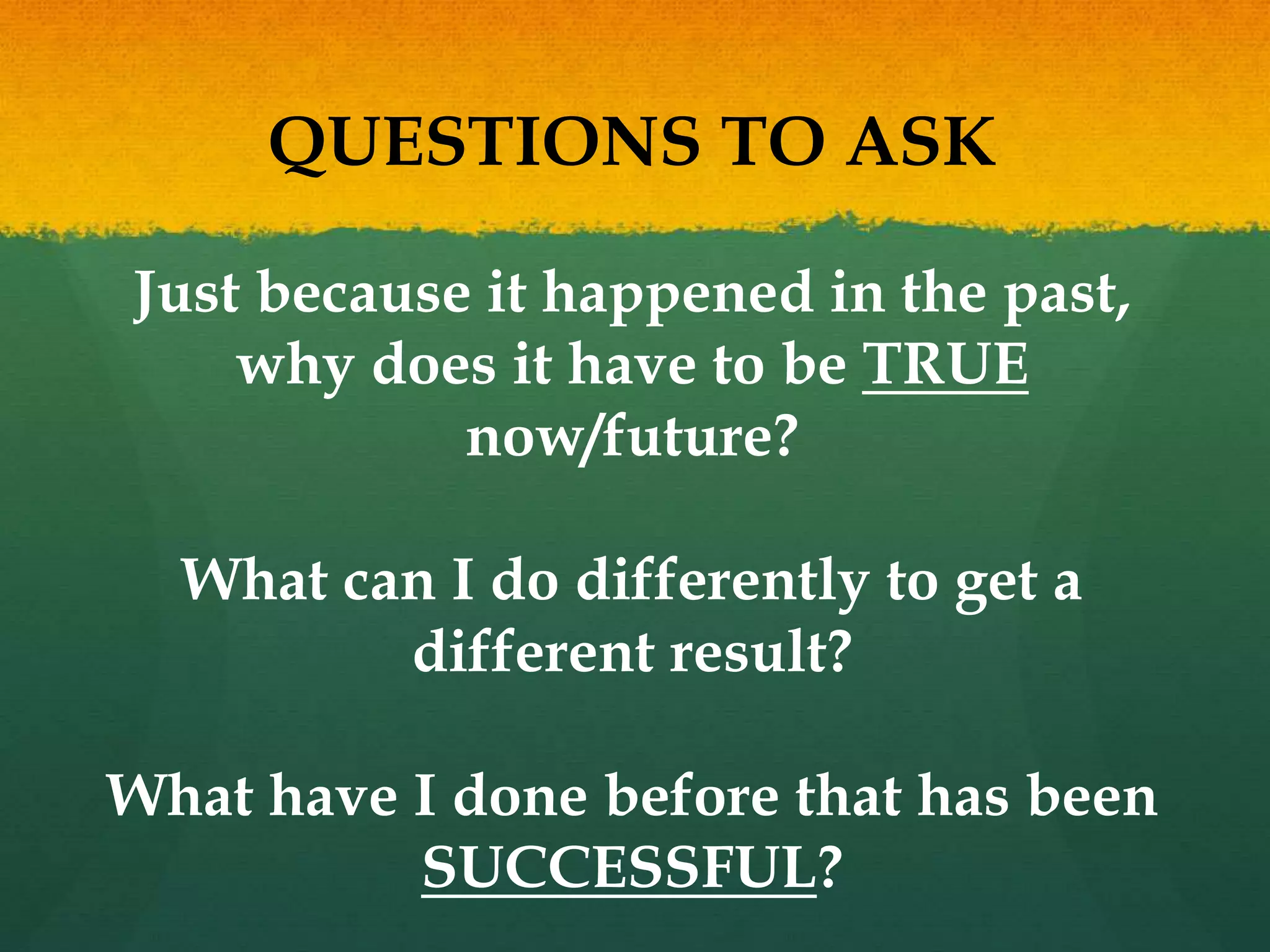 QUESTIONS TO ASK
Just because it happened in the past,
why does it have to be TRUE
now/future?
What can I do differently to get a
different result?
What have I done before that has been
SUCCESSFUL?
 