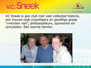 VC Sneek is een club met veel volleybal historie, een trouwe club vrijwilligers en gezellige groep “vrienden van”, ambassadeurs, sponsoren en (ere)leden. Een warme familie.  