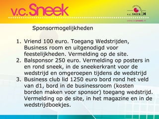 Vriend 100 euro. Toegang Wedstrijden, Business room en uitgenodigd voor feestelijkheden. Vermelding op de site. Balsponsor 250 euro. Vermelding op posters in en rond sneek, in de sneekerkrant voor de wedstrijd en omgeroepen tijdens de wedstrijd Business club lid 1250 euro bord rond het veld van d1, bord in de businessroom (kosten borden maken voor sponsor) toegang wedstrijd. Vermelding op de site, in het magazine en in de wedstrijdboekjes. Sponsormogelijkheden 