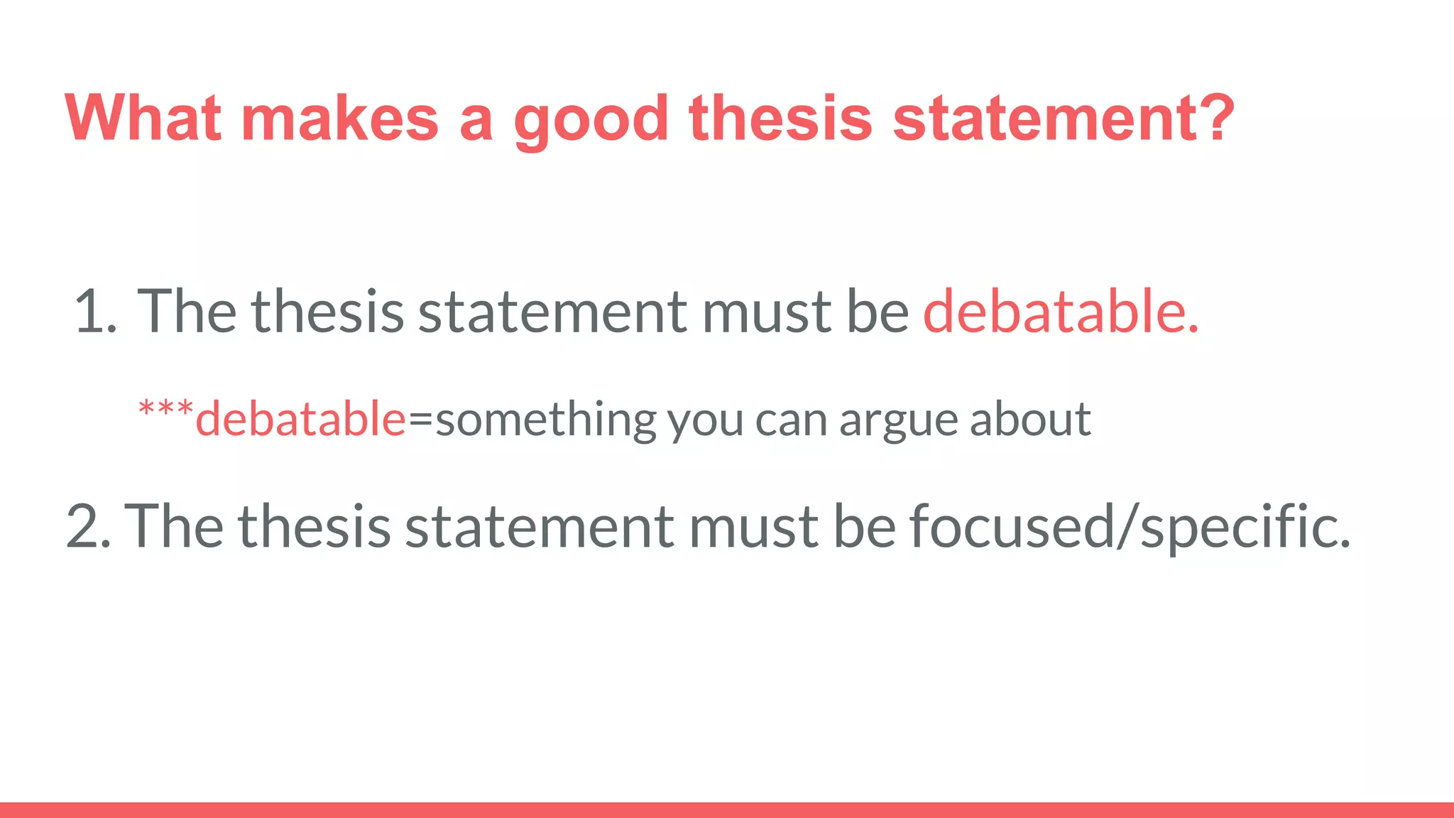 What makes a good thesis statement?
1. The thesis statement must be debatable.
***debatable=something you can argue about
2. The thesis statement must be focused/specific.
 