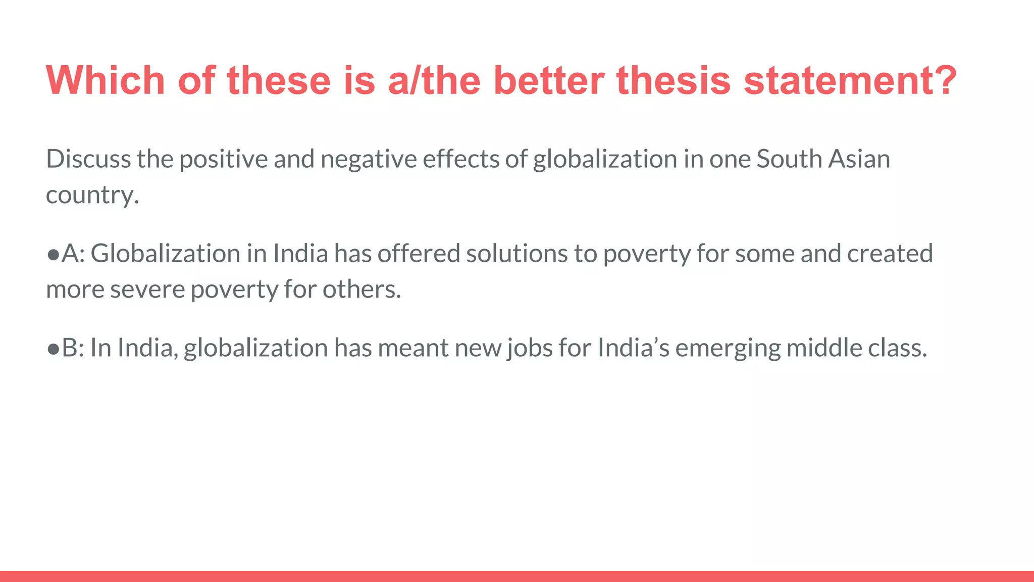 Which of these is a/the better thesis statement?
Discuss the positive and negative effects of globalization in one South Asian
country.
●A: Globalization in India has offered solutions to poverty for some and created
more severe poverty for others.
●B: In India, globalization has meant new jobs for India’s emerging middle class.
 