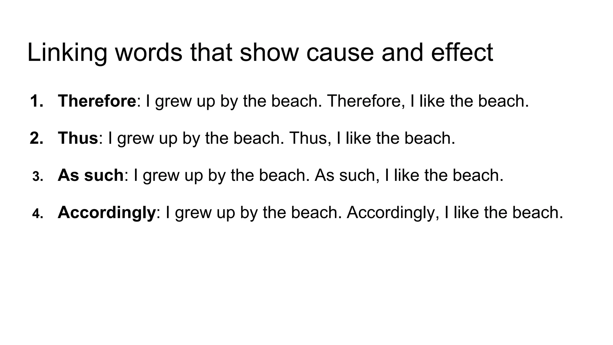 Linking words that show cause and effect
1. Therefore: I grew up by the beach. Therefore, I like the beach.
2. Thus: I grew up by the beach. Thus, I like the beach.
3. As such: I grew up by the beach. As such, I like the beach.
4. Accordingly: I grew up by the beach. Accordingly, I like the beach.
 