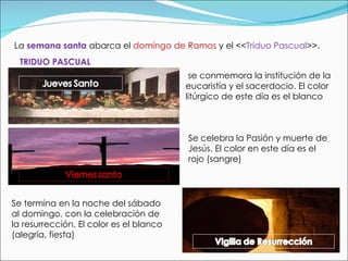 La  semana santa  abarca el  domingo de Ramos  y el << Triduo Pascual >>.  TRIDUO PASCUAL se conmemora la institución de la eucaristía y el sacerdocio. El color litúrgico de este día es el blanco Se celebra la Pasión y muerte de Jesús. El color en este día es el rojo (sangre) Se termina en la noche del sábado al domingo, con la celebración de la resurrección. El color es el blanco (alegría, fiesta) 