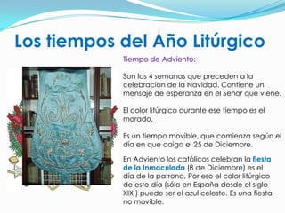 Los tiempos del Año LitúrgicoTiempo de Adviento:Son las 4 semanas que preceden a la celebración de la Navidad. Contiene un mensaje de esperanza en el Señor que viene.El color litúrgico durante ese tiempo es el morado.Es un tiempo movible, que comienza según el día en que caiga el 25 de Diciembre.En Adviento los católicos celebran la fiesta de la Inmaculada (8 de Diciembre) es el día de la patrona, Por eso el color litúrgico de este día (sólo en España desde el siglo XIX ) puede ser el azul celeste. Es una fiesta no movible.