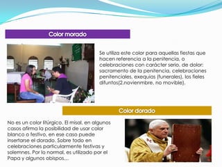 Color moradoSe utiliza este color para aquellas fiestas que hacen referencia a la penitencia, o celebraciones con carácter serio, de dolor: sacramento de la penitencia, celebraciones penitenciales, exequias (funerales), los fieles difuntos(2.novienmbre, no movible).Color doradoNo es un color litúrgico. El misal, en algunos casos afirma la posibilidad de usar color blanco o festivo, en ese caso puede insertarse el dorado. Sobre todo en celebraciones particularmente festivas y solemnes. Por lo normal, es utilizado por el Papa y algunos obispos…
