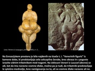 Na Evroazijskem prostoru je bilo najdenih na tisoče t. i. “Venerinih figuric” iz
kamene dobe, ki predstavljajo zelo seksapilne ženske, brez obraza in s pogosto
izrazito vidnim trikotnikom med nogami. Na izklesani Veneri iz Laussel (desno) se
zdi, kot da ima naravne sramne dlake, možno pa je tudi, da trikotniki predstavljajo
le splošno mednožje, brez namigovanja na to, ali so sramne dlake naravne ali ne.
Levo: Venera iz Lespugue, pribl. 24.000 p. n. š. .
 