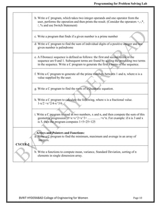 Programming for Problem Solving Lab
Page 10
BVRIT HYDERABAD College of Engineering for Women
b. Write a C program, which takes two integer operands and one operator from the
user, performs the operation and then prints the result. (Consider the operators +,-,*,
/, % and use Switch Statement)
c. Write a program that finds if a given number is a prime number
d. Write a C program to find the sum of individual digits of a positive integer and test
given number is palindrome
e. A Fibonacci sequence is defined as follows: the first and second terms in the
sequence are 0 and 1. Subsequent terms are found by adding the preceding two terms
in the sequence. Write a C program to generate the first n terms of the sequence.
f. Write a C program to generate all the prime numbers between 1 and n, where n is a
value supplied by the user.
g. Write a C program to find the roots of a Quadratic equation.
h. Write a C program to calculate the following, where x is a fractional value.
1-x/2 +x^2/4-x^3/6
i. Write a C program to read in two numbers, x and n, and then compute the sum of this
geometric progression: 1+x+x^2+x^3+ ................+x^n. For example: if n is 3 and x
is 5, then the program computes 1+5+25+125
CYCLE-2
Arrays and Pointers and Functions:
a. Write a C program to find the minimum, maximum and average in an array of
integers.
b. Write a functions to compute mean, variance, Standard Deviation, sorting of n
elements in single dimension array.
 