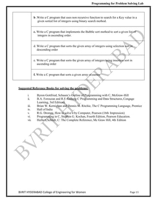 Programming for Problem Solving Lab
Page 13
BVRIT HYDERABAD College of Engineering for Women
b .Write a C program that uses non recursive function to search for a Key value in a
given sorted list of integers using binary search method.
c. Write a C program that implements the Bubble sort method to sort a given list of
integers in ascending order.
d. Write a C program that sorts the given array of integers using selection sort in
descending order
e. Write a C program that sorts the given array of integers using insertion sort in
ascending order
f. Write a C program that sorts a given array of names
Suggested Reference Books for solving the problems:
i. Byron Gottfried, Schaum‟s Outline of Programming with C, McGraw-Hill
ii. B.A. Forouzan and R.F. Gilberg C Programming and Data Structures, Cengage
Learning, 3rd Edition)
iii. Brian W. Kernighan and Dennis M. Ritchie, The C Programming Language, Prentice
iv. Hall of India
v. R.G. Dromey, How to solve it by Computer, Pearson (16th Impression)
vi. Programming in C, Stephen G. Kochan, Fourth Edition, Pearson Education.
vii. Herbert Schildt, C: The Complete Reference, Mc Graw Hill, 4th Edition
 