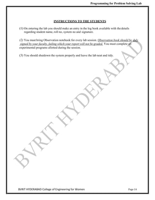 Programming for Problem Solving Lab
Page 14
BVRIT HYDERABAD College of Engineering for Women
INSTRUCTIONS TO THE STUDENTS
(1) On entering the lab you should make an entry in the log book available with thedetails
regarding student name, roll no, system no and signature.
(2) You must bring Observation notebook for every lab session. Observation book should be duly
signed by your faculty, failing which your report will not be graded. You must complete all
experimental programs allotted during the session.
(3) You should shutdown the system properly and leave the lab neat and tidy.
 