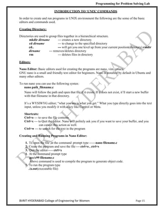 Programming for Problem Solving Lab
Page 15
BVRIT HYDERABAD College of Engineering for Women
INTRODUCTION TO ‘UNIX’ COMMANDS
In order to create and run programs in UNIX environment the following are the some of the basic
editors and commands used.
Creating Directory:
Directories are used to group files together in a hierarchical structure.
mkdir dirname --- creates a new directory
cd dirname --- to change to the specified directory
cd.. --- will get you one level up from your current position(directory) rmdir
dirname --- removes/deletes directory
rm --- deletes files in directory
Editors:
Nano Editor: Basic editors used for creating the programs are nano, vim, emacs.
GNU nano is a small and friendly text editor for beginners. Nano is installed by default in Ubuntu and
many other editors.
To run nano you can use the following syntax:
nano path_filename.c
Nano will follow the path and open that file if it exists. If it does not exist, it‟ll start a new buffer
with that filename in that directory.
It‟s a WYSIWYG editor; “what you say is what you get.” What you type directly goes into the text
input, unless you modify it with a key like Control or Meta.
Shortcuts:
Ctrl+o --- to save the file contents
Ctrl+x --- to Quit the editor. Nano will politely ask you if you want to save your buffer, and you
can cancel this action as well.
Ctrl+w --- to search for the text in the program
Creating and Running Programs in Nano Editor:
1. To open the file ,at the command prompt type ------nano filename.c
2. Create the program and save the file---- ctrl+o , ctrl+s
3. Quit the editor----- ctrl+x
4. At the command prompt type
gcc/c99 filename.c
Above command is used to compile the program to generate object code.
5. To run the program type
./a.out(executable file)
 