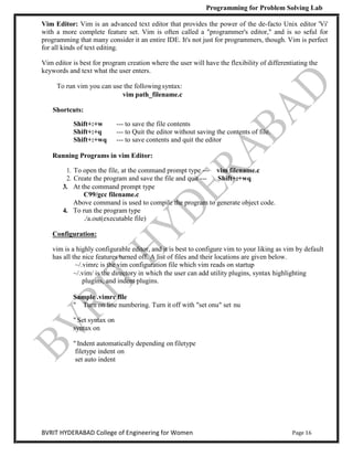 Programming for Problem Solving Lab
Page 16
BVRIT HYDERABAD College of Engineering for Women
Vim Editor: Vim is an advanced text editor that provides the power of the de-facto Unix editor 'Vi'
with a more complete feature set. Vim is often called a "programmer's editor," and is so seful for
programming that many consider it an entire IDE. It's not just for programmers, though. Vim is perfect
for all kinds of text editing.
Vim editor is best for program creation where the user will have the flexibility of differentiating the
keywords and text what the user enters.
To run vim you can use the followingsyntax:
vim path_filename.c
Shortcuts:
Shift+:+w --- to save the file contents
Shift+:+q --- to Quit the editor without saving the contents of file.
Shift+:+wq --- to save contents and quit the editor
Running Programs in vim Editor:
1. To open the file, at the command prompt type --- vim filename.c
2. Create the program and save the file and quit --- Shift+:+wq
3. At the command prompt type
C99/gcc filename.c
Above command is used to compile the program to generate object code.
4. To run the program type
./a.out(executable file)
Configuration:
vim is a highly configurable editor, and it is best to configure vim to your liking as vim by default
has all the nice features turned off. A list of files and their locations are given below.
~/.vimrc is the vim configuration file which vim reads on startup
~/.vim/ is the directory in which the user can add utility plugins, syntax highlighting
plugins, and indent plugins.
Sample .vimrc file
" Turn on line numbering. Turn it off with "set onu" set nu
" Set syntax on
syntax on
" Indent automatically depending on filetype
filetype indent on
set auto indent
 