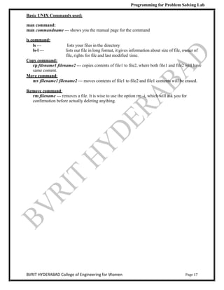 Programming for Problem Solving Lab
Page 17
BVRIT HYDERABAD College of Engineering for Women
Basic UNIX Commands used:
man command:
man commandname --- shows you the manual page for the command
ls command:
ls --- lists your files in the directory
ls-l --- lists our file in long format, it gives information about size of file, owner of
file, rights for file and last modified time.
Copy command:
cp filename1 filename2 --- copies contents of file1 to file2, where both file1 and file2 will have
same content.
Move command:
mv filename1 filename2 --- moves contents of file1 to file2 and file1 contents will be erased.
Remove command:
rm filename --- removes a file. It is wise to use the option rm -i, which will ask you for
confirmation before actually deleting anything.
 
