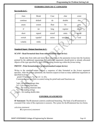 Programming for Problem Solving Lab
Page 18
BVRIT HYDERABAD College of Engineering for Women
INTRODUCTION TO ‘C’ CONCEPTS
Keywords in C:
Auto Break Case char const
continue default do double else
enum extern float for goto
if int long register return
short signed sizeof static struct
switch typedef union unsigned void
volatile while
Standard Input / Output functions in C:
SCANF - Read formatted data from stdin(standard input device)
Reads data from stdin and stores them according to the parameter format into the locations
pointed by the additional arguments. The additional arguments should point to already allocated
objects of the type specified by their corresponding format tag within the format string.
PRINTF - Print formatted data to stdout(standard output device)
Writes to the standard output (stdout) a sequence of data formatted as the format argument
specifies. After the format parameter, the function expects at least as many additional arguments as
specified in format.
printf ("Characters: %c %c n", 'a', 65);
Common format specifiers in control string for printf and scanf functions are
%d--- for reading integer data
%f --- for reading float data
%c--- for reading character data
%s--- for reading strings
%ld--- for reading double data
CONTROL STATEMENTS
IF Statement: The if statement controls conditional branching. The body of an if statement is
executed if the value of the expression is nonzero. The syntax for the if statement has two forms.
selection-statement:
if ( expression ) statement
 