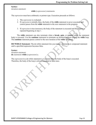 Programming for Problem Solving Lab
Page 20
BVRIT HYDERABAD College of Engineering for Women
Syntax:
iteration-statement:
while ( expression ) statements
The expression must have arithmetic or pointer type. Execution proceeds as follows:
1. The expression is evaluated.
2. If expression is initially false, the body of the while statement is never executed, and
control passes from the while statement to the next statement in the program.
3. If expression is true (nonzero), the body of the statement is executed and the process is
repeated beginning at step 1.
The while statement can also terminate when a break, goto, or return within the statement
body is executed. Use the continue statement to terminate an iteration without exiting the while loop.
The continue statement passes control to the next iteration of the while statement.
DO WHILE Statement: The do-while statement lets you repeat a statement or compound statement
until a specified expression becomes false.
Syntax:
iteration-statement:
do statements while ( expression ) ;
The expression in a do-while statement is evaluated after the body of the loop is executed.
Therefore, the body of the loop is always executed at least once.
 