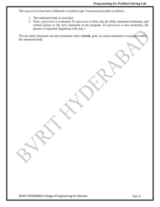 Programming for Problem Solving Lab
Page 21
BVRIT HYDERABAD College of Engineering for Women
The expression must have arithmetic or pointer type. Execution proceeds as follows:
1. The statement body is executed.
2. Next, expression is evaluated. If expression is false, the do-while statement terminates and
control passes to the next statement in the program. If expression is true (nonzero), the
process is repeated, beginning with step 1.
The do-while statement can also terminate when a break, goto, or return statement is executed within
the statement body.
 