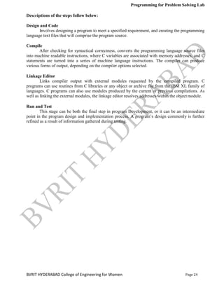 Programming for Problem Solving Lab
Page 24
BVRIT HYDERABAD College of Engineering for Women
Descriptions of the steps follow below:
Design and Code
Involves designing a program to meet a specified requirement, and creating the programming
language text files that will comprise the program source.
Compile
After checking for syntactical correctness, converts the programming language source files
into machine readable instructions, where C variables are associated with memory addresses, and C
statements are turned into a series of machine language instructions. The compiler can produce
various forms of output, depending on the compiler options selected.
Linkage Editor
Links compiler output with external modules requested by the compiled program. C
programs can use routines from C libraries or any object or archive file from the IBM XL family of
languages. C programs can also use modules produced by the current or previous compilations. As
well as linking the external modules, the linkage editor resolves addresses within the objectmodule.
Run and Test
This stage can be both the final step in program Development, or it can be an intermediate
point in the program design and implementation process. A program‟s design commonly is further
refined as a result of information gathered during testing.
 