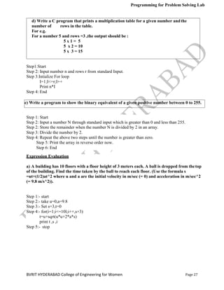 Programming for Problem Solving Lab
Page 27
BVRIT HYDERABAD College of Engineering for Women
e) Write a program to show the binary equivalent of a given positive number between 0 to 255.
Step 1: Start
Step 2: Input a number N through standard input which is greater than 0 and less than 255.
Step 2: Store the remainder when the number N is divided by 2 in an array.
Step 3: Divide the number by 2.
Step 4: Repeat the above two steps until the number is greater than zero.
Step 5: Print the array in reverse order now.
Step 6: End
Step1:Start
Step 2: Input number n and rows r from standard Input.
Step 3:Intialize For loop
I=1;I<=r;I++
Print n*I
Step 4: End
Expression Evaluation
a) A building has 10 floors with a floor height of 3 meters each. A ball is dropped from thetop
of the building. Find the time taken by the ball to reach each floor. (Use the formula s
=ut+(1/2)at^2 where u and a are the initial velocity in m/sec (= 0) and acceleration in m/sec^2
(= 9.8 m/s^2)).
Step 1:- start
Step 2:- take u=0,a=9.8
Step 3:- Set s=3,t=0
Step 4:- for(i=1;i<=10l;i++,s+3)
t=u+sqrt(u*u+2*a*s)
print t ,s ,i
Step 5:- stop
d) Write a C program that prints a multiplication table for a given number andthe
number of rows in the table.
For e.g.
For a number 5 and rows =3 ,the output should be :
5 x 1 = 5
5 x 2 = 10
5 x 3 = 15
 