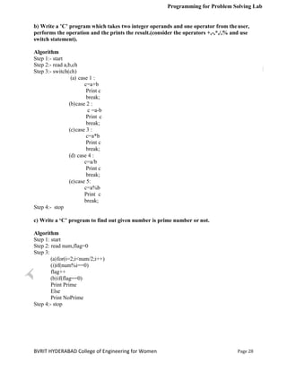 Programming for Problem Solving Lab
Page 28
BVRIT HYDERABAD College of Engineering for Women
b) Write a ’C’ program which takes two integer operands and one operator from theuser,
performs the operation and the prints the result.(consider the operators +,-,*,/,% and use
switch statement).
Algorithm
Step 1:- start
Step 2:- read a,b,ch
Step 3:- switch(ch)
(a) case 1 :
c=a+b
Print c
break;
(b)case 2 :
c =a-b
Print c
break;
(c)case 3 :
c=a*b
Print c
break;
(d) case 4 :
c=a/b
Print c
break;
(e)case 5:
c=a%b
Print c
break;
Step 4:- stop
c) Write a ‘C’ program to find out given number is prime number or not.
Algorithm
Step 1: start
Step 2: read num,flag=0
Step 3:
(a)for(i=2;i<num/2;i++)
(i)if(num%i==0)
flag++
(b)if(flag==0)
Print Prime
Else
Print NoPrime
Step 4:- stop
 