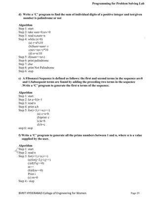 Programming for Problem Solving Lab
Page 29
BVRIT HYDERABAD College of Engineering for Women
d) Write a ‘C’ program to find the sum of individual digits of a positive integer and testgiven
number is palindrome or not
Algorithm
Step 1: start
Step 2: take sum=0,rev=0
Step 3: read n,num=n
Step 4: while (n>0)
(a) r=n%10
(b)Sum=sum+ r
c)rev=rev+r*10
(d) n=n/10
Step 5: if(num==rev)
Step 6: print palindrome
Step 7: else
Step 8: print Not Palindrome
Step 6: stop
e) A Fibonacci Sequence is defined as follows: the first and second terms in the sequence are0
and 1.Subsequent terms are found by adding the preceding two terms in the sequence
.Write a ‘C’ program to generate the first n terms of the sequence.
Algorithm
Step 1: start
Step 2: let a=0,b=1
Step 3: read n
Step 4: print a,b
Step 5: for(i=3;i<=n;i++)
(a) c=a+b
(b)print c
(c)a=b
d) b=c
step 6: stop
f) Write a ‘C’ program to generate all the prime numbers between 1 and n, where n is a value
supplied by the user.
Algorithm
Step 1: start
Step 2: read n
Step 3: for(i=1;i<n;i++)
(a)for(j=2;j<i;j++)
(i)if(i%j==0)
m++
(b)if(m==0)
Print i
(c) m=0
Step 4:- stop
 