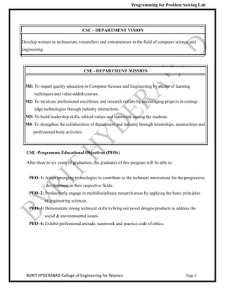 Programming for Problem Solving Lab
Page 3
BVRIT HYDERABAD College of Engineering for Women
CSE – DEPARTMENT VISION
Develop women as technocrats, researchers and entrepreneurs in the field of computer science and
engineering.
CSE - DEPARTMENT MISSION
M1: To impart quality education in Computer Science and Engineering by means of learning
techniques and value-added courses.
M2: To inculcate professional excellence and research culture by encouraging projects in cutting-
edge technologies through industry interactions.
M3: To build leadership skills, ethical values and teamwork among the students.
M4: To strengthen the collaboration of department and industry through internships, mentorships and
professional body activities.
CSE -Programme Educational Objectives (PEOs)
After three to six years of graduation, the graduates of this program will be able to:
PEO–1: Adapt emerging technologies to contribute to the technical innovations for the progressive
development in their respective fields.
PEO–2: Productively engage in multidisciplinary research areas by applying the basic principles
of engineering sciences.
PEO–3: Demonstrate strong technical skills to bring out novel designs/products to address the
social & environmental issues.
PEO–4: Exhibit professional attitude, teamwork and practice code of ethics.
 