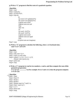 Programming for Problem Solving Lab
Page 30
BVRIT HYDERABAD College of Engineering for Women
g) Write a ‘C’ program to find the roots of a quadratic equation.
Algorithm
Step 1: start
Step 2: read a,b,c
Step 3: d=b*b-4*a*c
Step 4: if(d>0)
(i)
(a) root1=(-b+sqrt(d))/(2*a)
(b) root2=(-b-sqrt(d))/(2*a)
(c)print root1,root2
(d)print roots are real
Else
if(d==0)
(i)
(a) root1=-b/(2*a)
(b) root2=-b/(2*a)
(c)print root1,root2
(d)print roots are equal
Else
(ii) print roots are imaginary
Step 5: stop
h) Write a ‘C’ program to calculate the following ,where x is fractionalvalue.
sum=1-x/2+ x2/4-x3/6
Algorithm
Step 1: start
Step 2: take sum=1,k=1
Step 3: read x as real value
Step 4: a)for(i=1 ,j=2;i<=3;i=i++,j+2)
(b)sum=sum+pow(x,i)/j;
Step 5: print sum
Step 6: stop
i) Write a ‘C’ program to read in two numbers, x and n, and then compute the sum ofthis
geometric progression:
1+x+x2+x3+ ................+xn For example: if n is 3 and x is 5, then the program computes
1+5+25+125.
Algorithm
Step 1: Start
Step 2: Sum=0
Step 3: Read x
Step 4: Read n
Step 5: Repeat step 6 to 7 until i>n
Step 6: Sum =sum+(x)^i
Step 7: i=i+1
Step 8: Print sum
Step 9: Stop
 
