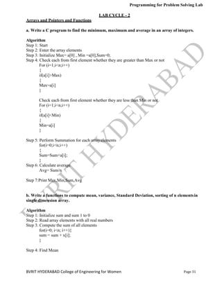 Programming for Problem Solving Lab
Page 31
BVRIT HYDERABAD College of Engineering for Women
LAB CYCLE - 2
Arrays and Pointers and Functions
a. Write a C program to find the minimum, maximum and average in an array of integers.
Algorithm
Step 1: Start
Step 2: Enter the array elements
Step 3: Initialize Max= a[0] , Min =a[0],Sum=0;
Step 4: Check each from first element whether they are greater than Max or not
For (i=1;i<n;i++)
{
if(a[i]>Max)
{
Max=a[i]
}
Check each from first element whether they are less than Min or not
For (i=1;i<n;i++)
{
if(a[i]<Min)
{
Min=a[i]
}
Step 5: Perform Summation for each arrayelements
for(i=0;i<n;i++)
{
Sum=Sum+a[i];
}
Step 6: Calculate average
Avg= Sum/n
Step 7:Print Max,Min,Sum,Avg
b. Write a functions to compute mean, variance, Standard Deviation, sorting of n elementsin
single dimension array.
Algorithm
Step 1: Initialize sum and sum 1 to 0
Step 2: Read array elements with all real numbers
Step 3: Compute the sum of all elements
for(i=0; i<n; i++){
sum = sum + x[i];
}
Step 4: Find Mean
 