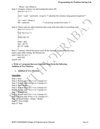 Programming for Problem Solving Lab
Page 32
BVRIT HYDERABAD College of Engineering for Women
Step 6: Check each two adjust elements then swap with each other in ascending order
Mean= sum /(float) n;
Step 5: Compute variance var and standard deviation SD
for(i=0; i<n; i++)
{
sum1 = sum1 + pow((x[i] - avrg),2); /* calculate the variance using general equation */
}
var = sum1 / (float) n;
SD = sqrt(var); /* calculating standard deviation */
for(i=1;i<=n-1;i++)
{
for(j=0;j<n-i;j++)
{
if(a[j]>a[j+1])
{
temp = a[j];
a[j] = a[j+1];
a[j+1] = temp;
}
Step 7: Continue with all the passes until all the elements are sorted in the array
step 8: print After sorting, the element are
step 9: for(i=0;i<n;i++)
print a[i]
step10: end
c. Write a C program that uses functions to perform the following:
Addition of Two Matrices
i. Addition of Two Matrices
Algorithm
Step 1: Start
Step 2: Repeat step 3 for i=1 to 3 insteps of 1
Step 3: Repeat step 4 for j=1 to 3 insteps of 1
Step 4. Read A[i][j]
Step 5: Repeat step 6 for i=1 to 3 insteps of 1
Step 6: Repeat step 7 for j=1 to 3 insteps of 1
Step 7: Read B[i][j]
Step 8: Repeat step 9 for i=1 to 3 insteps of 1
Step 9: Repeat step 10 for j=1 to 3 insteps of 1
Step 10: Read C[i][j] = A[i][j] + B[i][j]
Step 11: Print C[i][j]
Step 12: Stop
 