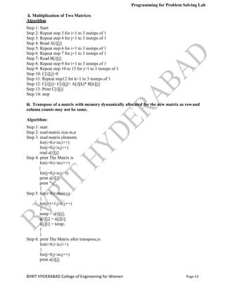 Programming for Problem Solving Lab
Page 33
BVRIT HYDERABAD College of Engineering for Women
ii. Multiplication of Two Matrices
Algorithm
Step 1: Start
Step 2: Repeat step 3 for i=1 to 3 insteps of 1
Step 3: Repeat step 4 for j=1 to 3 insteps of 1
Step 4: Read A[i][j]
Step 5: Repeat step 6 for i=1 to 3 insteps of 1
Step 6: Repeat step 7 for j=1 to 3 insteps of 1
Step 7: Read B[i][j]
Step 8: Repeat step 9 for i=1 to 3 insteps of 1
Step 9: Repeat step 10 to 13 for j=1 to 3 insteps of 1
Step 10: C[i][j]=0
Step 11: Repeat step12 for k=1 to 3 insteps of 1
Step 12: C[i][j]= C[i][j]+ A[i][k]* B[k][j]
Step 13: Print C[i][j]
Step 14: stop
iii. Transpose of a matrix with memory dynamically allocated for the new matrix as rowand
column counts may not be same.
Algorithm:
Step 1: start
Step 2: read matrix size m,n
Step 3: read matrix elements
for(i=0;i<m;i++)
for(j=0;j<n;j++)
read a[i][j]
Step 4: print The Matrix is
for(i=0;i<m;i++)
{
for(j=0;j<n;j++)
print a[i][j]
print "n"
}
Step 5: for(i=0;i<m;i++)
{
for(j=i+1;j<n;j++)
{
temp = a[i][j];
a[i][j] = a[j][i];
a[j][i] = temp;
}
}
Step 6: print The Matrix after transpose,is
for(i=0;i<n;i++)
{
for(j=0;j<m;j++)
print a[i][j]
 