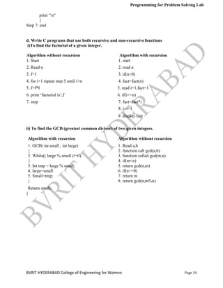 Programming for Problem Solving Lab
Page 34
BVRIT HYDERABAD College of Engineering for Women
print "n"
}
Step 7: end
d. Write C programs that use both recursive and non-recursivefunctions
i)To find the factorial of a given integer.
Algorithm without recursion Algorithm with recursion
1. Start 1. start
2. Read n 2. read n
3. f=1 3. if(n>0)
4. for i=1 repeat step 5 until i>n 4. fact=fact(n)
5. f=f*I 5. read i=1,fact=1
6. print „factorial is‟,f 6. if(i<=n)
7. stop 7. fact=fact*i
8. i=i+1
9. display fact
ii) To find the GCD (greatest common divisor) of two given integers.
Algorithm with recursion Algorithm without recursion
1. GCD( int small , int large) 1. Read a,b
{ 2. function call gcd(a,b)
2. While(( large % small )!=0) 3. function called gcd(m,n)
{ 4. if(m<n)
3. Int tmp = large % small; 5. return gcd(n,m)
4. large=small 6. if(n==0)
5. Small=tmp; 7. return m
} 8. return gcd(n,m%n)
Return small;
}
 