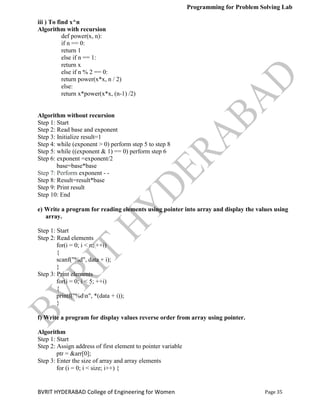 Programming for Problem Solving Lab
Page 35
BVRIT HYDERABAD College of Engineering for Women
iii ) To find x^n
Algorithm with recursion
def power(x, n):
if n == 0:
return 1
else if n == 1:
return x
else if n % 2 == 0:
return power(x*x, n / 2)
else:
return x*power(x*x, (n-1) /2)
Algorithm without recursion
Step 1: Start
Step 2: Read base and exponent
Step 3: Initialize result=1
Step 4: while (exponent > 0) perform step 5 to step 8
Step 5: while ((exponent & 1) == 0) perform step 6
Step 6: exponent =exponent/2
base=base*base
Step 7: Perform exponent - -
Step 8: Result=result*base
Step 9: Print result
Step 10: End
e) Write a program for reading elements using pointer into array and display the values using
array.
Step 1: Start
Step 2: Read elements
for(i = 0; i < n; ++i)
{
scanf("%d", data + i);
}
Step 3: Print elements
for(i = 0; i < 5; ++i)
{
printf("%dn", *(data + i));
}
f) Write a program for display values reverse order from array using pointer.
Algorithm
Step 1: Start
Step 2: Assign address of first element to pointer variable
ptr = &arr[0];
Step 3: Enter the size of array and array elements
for (i = 0; i < size; i++) {
 