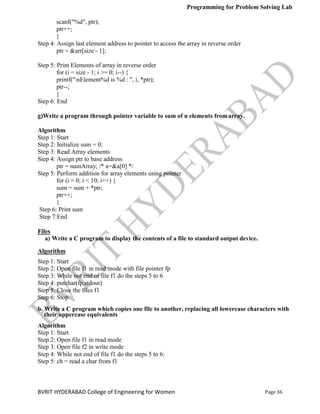 Programming for Problem Solving Lab
Page 36
BVRIT HYDERABAD College of Engineering for Women
scanf("%d", ptr);
ptr++;
}
Step 4: Assign last element address to pointer to access the array in reverse order
ptr = &arr[size - 1];
Step 5: Print Elements of array in reverse order
for (i = size - 1; i >= 0; i--) {
printf("nElement%d is %d : ", i, *ptr);
ptr--;
}
Step 6: End
g)Write a program through pointer variable to sum of n elements fromarray.
Algorithm
Step 1: Start
Step 2: Initialize sum = 0;
Step 3: Read Array elements
Step 4: Assign ptr to base address
ptr = numArray; /* a=&a[0] */
Step 5: Perform addition for array elements using pointer
for (i = 0; i < 10; i++) {
sum = sum + *ptr;
ptr++;
}
Step 6: Print sum
Step 7:End
Files
a) Write a C program to display the contents of a file to standard output device.
Algorithm
Step 1: Start
Step 2: Open file f1 in read mode with file pointer fp
Step 3: While not end of file f1 do the steps 5 to 6
Step 4: putchar(fp,stdout)
Step 5: Close the files f1
Step 6: Stop
b. Write a C program which copies one file to another, replacing all lowercase characters with
their uppercase equivalents
Algorithm
Step 1: Start
Step 2: Open file f1 in read mode
Step 3: Open file f2 in write mode
Step 4: While not end of file f1 do the steps 5 to 6:
Step 5: ch = read a char from f1
 