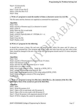 Programming for Problem Solving Lab
Page 37
BVRIT HYDERABAD College of Engineering for Women
Step 6: if (islower(ch))
ch=ch-32
Step 7: Copy ch into file f2
Step 8: Close the files f1,f2
Step 9 :Stop
c. Write a C program to count the number of times a character occurs in a text file.
The file name and the character are supplied as command-line arguments.
Algorithm
Step1: Start
Step2: argv[0] is filename argv[1] is character to search
Step3: count=0
Step4: Open the file in read mode
Step5: c= argv[1][0]
Step6: while(ch=fgetc(fp) && ch !=EOF&& ch== c)
Step7: Count ++
Step8: Close the file
Step9: Display count
d) Write a C program for the following.
It should first create a binary file and store 10 integer values ,where file name and 10 values are
given in the command line .Now program ask for the index and value from the user and value at that
index should be changed to the new value in the file .The program should read all 10 values and print
them back.
Algorithm:
Step1: Start
Step2: argv[0] is filename argv[1] to argv[10] are 10 values.
Step3: read character in to ch
Step4: open the file with file pointer fp in w+ mode
Step5:read n (n is index value)
Step6: move to nth character using fseek( fp, n, SEEK_SET );
Step7: replace the character using fputc(ch, fp);
Step8:Adust cursor to last position of file using seek(p,0,SEEK_END)
Step9: Read and display contents of file using fgetc()
Step10:Stop.
e. Write a C program to merge two files into a third file (i.e., the contents of the firs t file
followed by those of the second are put in the third file).
Algorithm
Step 1: Start
Step 2: Read file pointers fs,ft
Step 3: Open a file in read mode with file pointer fs
Step 4: Open a file in write mode with file pointer ft
Step 5: Check file pointer with arguments passed till null
Step 6: If NULL display file cannot be opened,close fs
 