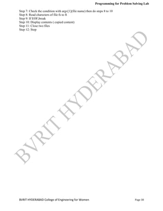 Programming for Problem Solving Lab
Page 38
BVRIT HYDERABAD College of Engineering for Women
Step 7: Check the condition with argv[1](file name) then do steps 8 to 10
Step 8: Read charecters of file fs to ft
Step 9: If EOF,break
Step 10: Display contents ( copied content)
Step 11: Close two files
Step 12: Stop
 