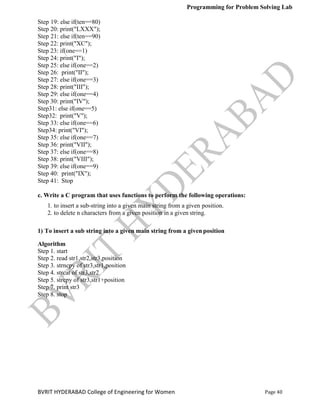 Programming for Problem Solving Lab
Page 40
BVRIT HYDERABAD College of Engineering for Women
Step 19: else if(ten==80)
Step 20: print("LXXX");
Step 21: else if(ten==90)
Step 22: print("XC");
Step 23: if(one==1)
Step 24: print("I");
Step 25: else if(one==2)
Step 26: print("II");
Step 27: else if(one==3)
Step 28: print("III");
Step 29: else if(one==4)
Step 30: print("IV");
Step31: else if(one==5)
Step32: print("V");
Step 33: else if(one==6)
Step34: print("VI");
Step 35: else if(one==7)
Step 36: print("VII");
Step 37: else if(one==8)
Step 38: print("VIII");
Step 39: else if(one==9)
Step 40: print("IX");
Step 41: Stop
c. Write a C program that uses functions to perform the following operations:
1. to insert a sub-string into a given main string from a given position.
2. to delete n characters from a given position in a given string.
1) To insert a sub string into a given main string from a given position
Algorithm
Step 1. start
Step 2. read str1,str2,str3,position
Step 3. strncpy of str3,str1,position
Step 4. strcat of str3,str2
Step 5. strcpy of str3,str1+position
Step 7. print str3
Step 8. stop
 