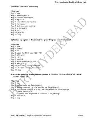 Programming for Problem Solving Lab
Page 41
BVRIT HYDERABAD College of Engineering for Women
2) Delete n characters from string
Algorithm
Step 1. start
Step 2. read str1,pos,n,m
Step 3. calculate m=strlen(str1)
Step 4. if pos > m
Step 5. print deletion not possible
Step 6. else j=pos;
Step 7. for(i=pos+n; i<=m; i++){
Step 8. str1[j]=str1[i];
Step 9. j++;}
Step 10. print str1
Step 11. Stop
d) Write a C program to determine if the given string is a palindrome or not.
Algorithm
Step 1. start
Step 2. read s1
Step 3. i=0
Step 4. repeat step 5 to 6 until s1[i]==‟0‟
Step 5. s2[i]=s1[i]
Step 6. i=i+1
Step 7. length=I
Step 8. repeat step 9 from j=0 to i
Step 9. if s1[j]<>s2[j]
Step 10. print „string is not palindrome‟
Step 11. else print „string is palindrome‟
Step 12. Stop
e) Write a C program that displays the position of character ch in the string S , or – 1 if S
doesn’t contain ch.
Algorithm
Step 1: Start
Step 2: read the string and then displayed
Step 3: read the character „ch‟ to be searched and then displayed
Step 4: searching the string ch in string S and then perform the following steps
i. found = strstr(S, ch)
ii. if found print the position of character , If not goto step5
Step 5: print the -1
Step 6: Stop
 