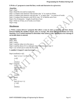 Programming for Problem Solving Lab
Page 42
BVRIT HYDERABAD College of Engineering for Women
f) Write a C program to count the lines, words and characters in a given text.
Alogrithm
Step 1: Start
Step 2: Read the text until an empty line
Step 3: Compare each character with newline char „n‟ to count no of lines
Step 4: Compare each character with tab char „t‟ or space char „ „ to count no of words
Step 5: Compare first character with NULL char „0‟ to find the end of text
Step 6: No of characters = length of each line of text
Step 7: Print no of lines, no of words, no of chars
Step 8: Stop
Miscellaneous
a. Write a menu driven C program that allows a user to enter n numbers and then choose
between finding the smallest, largest, sum, or average. The menu and all the choices are to be
functions. Use a switch statement to determine what action to take. Display an error message if
an invalid choice is entered.
Algorithm
Step1. Start
Step 2. read n
Step 3. read the values in to the array a
Step 4. read the choice if it is valid goto step 5 otherwise goto step 11
Step 5. use switch case to select the the menu
1. smallest 2. largest 3. sum 4.average
Step 6.smallest() s=a[i]
for(i=1;i<n;i++){ if(a[i]<s)
s=a[i]
}
return(s)
Step 7. largest()
l=a[i]
for(i=1;i<n;i++){
if(a[i]>l)
l=a[i]
}
return(l)
Step 8. sum()
s=0
for(i=0;i<n;i++){
s+=a[i]
}
return(s)
 
