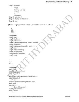 Programming for Problem Solving Lab
Page 43
BVRIT HYDERABAD College of Engineering for Women
Step 9.average()
s=a[i]
for(i=0;i<n;i++){
s+=a[i]
}
return(s/n)
Step 10. goto step 4
Step 11. display invalid choice
Step 12. stop
a) Write a C program to construct a pyramid of numbers as follows:
1
1 2
1 2 3
Algorithm:
step1: Start
step2: Read rows
step3: initialize i=1
step4: Repeat step 4 through 10 until i<=rows
step5: initialize j=1
step6: Repeat step 6 through 8 until j<=i
step7: print j
step8: end of inner loop
step9: go to next line
step10: end of outer loop
step11: stop.
*
* *
* * *
Algorithm:
step1: Start
step2: Read number num
step3: [initialize]
r=1
step4: Repeat step 4 through 10 until num>=r
step5: [initialize]
c=1
step6: Repeat step 6 through 8 until c<=r
step7: print *
step8: c=c+1
[end of loop step6]
step9: go to next line
step10: r=r+1
 