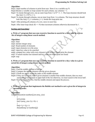 Programming for Problem Solving Lab
Page 45
BVRIT HYDERABAD College of Engineering for Women
Algorithm:
Step1: Input number of columns to print from user. Store it in a variable say N.
Step2:Declare a variable as loop counter for each column, say columns = 1.
Step3: To iterate through rows, run an outer loop from 1 to N * 2 - 1. The loop structure should look
like for(i=1; i<N*2; i++).
Step4: To iterate through columns, run an inner loop from 1 to columns. The loop structure should
look like for(j=1; j<=columns; j++). Inside this loop print star.
Step5: After printing all columns of a row, move to next line.
Step6: After inner loop check if(i <= N) then increment columns otherwise decrement by 1.
Sorting and Searching:
a. Write a C program that uses non recursive function to search for a Key value in a given
list of integers using linear search method.
Algorithm:
step1: Start
step2: declare integer array
step3: Read number of elements
step4: input elements in to the array
step5: input key value to be searched
step6: compare key value with every element in the array if found print the element
step7: if search reaches last element and key value not found print not found
step8: stop
b .Write a C program that uses non recursive function to search for a Key value in a given
sorted list of integers using binary search method.
Algorithm:
Step1: Find the middle element of the list
Step2: Compare the middle element with the given element.
Step3: If both are equal, return the index of the middle element.
Step4: If they are not equal, then if given element is smaller than middle element, then we must
search for given element in upper half of the list otherwise, we must search in the lower half.
Step5: Now in the smaller list, find the middle element and repeat the process.
c. Write a C program that implements the Bubble sort method to sort a given list of integersin
ascending order.
Algorithm:
void bubblesort(int numbers[],int array_size)
{
int I,j,temp;
for(i=(array_size‐1);i.=0;i‐‐)
{
for(j=1;j<=I;j++)
if(numbers[j‐1]>numbers[j])
 