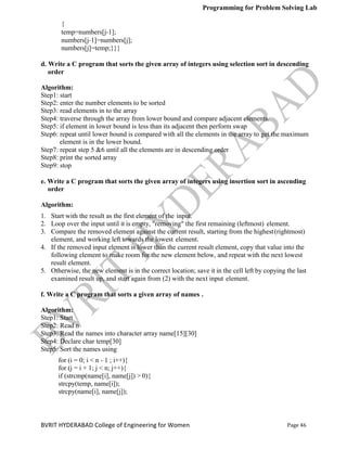Programming for Problem Solving Lab
Page 46
BVRIT HYDERABAD College of Engineering for Women
{
temp=numbers[j‐1];
numbers[j‐1]=numbers[j];
numbers[j]=temp;}}}
d. Write a C program that sorts the given array of integers using selection sort in descending
order
Algorithm:
Step1: start
Step2: enter the number elements to be sorted
Step3: read elements in to the array
Step4: traverse through the array from lower bound and compare adjacent elements.
Step5: if element in lower bound is less than its adjacent then perform swap
Step6: repeat until lower bound is compared with all the elements in the array to get the maximum
element is in the lower bound.
Step7: repeat step 5 &6 until all the elements are in descending order
Step8: print the sorted array
Step9: stop
e. Write a C program that sorts the given array of integers using insertion sort in ascending
order
Algorithm:
1. Start with the result as the first element of the input.
2. Loop over the input until it is empty, "removing" the first remaining (leftmost) element.
3. Compare the removed element against the current result, starting from the highest(rightmost)
element, and working left towards the lowest element.
4. If the removed input element is lower than the current result element, copy that value into the
following element to make room for the new element below, and repeat with the next lowest
result element.
5. Otherwise, the new element is in the correct location; save it in the cell left by copying the last
examined result up, and start again from (2) with the next input element.
f. Write a C program that sorts a given array of names .
Algorithm:
Step1: Start
Step2: Read n
Step3: Read the names into character array name[15][30]
Step4: Declare char temp[30]
Step5: Sort the names using
for (i = 0; i < n - 1 ; i++){
for (j = i + 1; j < n; j++){
if (strcmp(name[i], name[j]) > 0){
strcpy(temp, name[i]);
strcpy(name[i], name[j]);
 