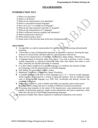 Programming for Problem Solving Lab
Page 48
BVRIT HYDERABAD College of Engineering for Women
VIVA QUESTIONS
INTRODUCTION TO C
1) What is an algorithm?
2) What is a flowchart?
3) What are the characteristics of an algorithm?
4) What is a procedural oriented language?
5) How can u say C is a middle-level language?
6) What are the steps required to develop a C program?
7) What are the characteristics of C language?
8) What is difference between compiler and interpreter?
9) What is preprocessor directive?
10) When preprocessing is done?
11) Name some of the activities done at the time of preprocessing?
SOLUTIONS:
1. An algorithm is a step by step procedure for calculations, data processing and automated
reasoning.
2. A flowchart is a type of diagram that represents an algorithm or process, showing the steps
as boxes of various kinds, and their order by connecting these with arrows.
3. There are five characteristics as Finiteness, Definiteness, Input, Output , Effectiveness.
4. A language based on functions rather than objects. You code to perform a series of tasks
usually sequentially to achieve an objective, rather than code objects that relate to each
other. Generally less flexible and harder to maintain.
5. C is often called a middle-level computer language as it combines the elements of high-
level languages with the functionalism of assembly language.
6. Edit, Debug, Pre processor, Compiler, Linker.
7. Modularity, Portability, Extendibility, Speed, Flexibility.
8. A compiler translates code from a source language (e.g. C, C++, Java) to a target language,
which can then be executed by a (virtual or physical) machine. And An interpreter reads
code in an interpreted language (e.g. PHP, Perl, JavaScript) and directly executes the
contained instructions.
9. Preprocessor directives, such as #define and #ifdef, are typically used to makesource
programs easy to change and easy to compile in different executionenvironments.
10. Processing done depends on the nature of the preprocessor; some preprocessors are only
capable of performing relatively simple textual substitutions and macro expansions, while
others have the power of full-fledged programming languages.
11. Inclusion of header files, Macro expansion, Conditional compilation, Line control.
 