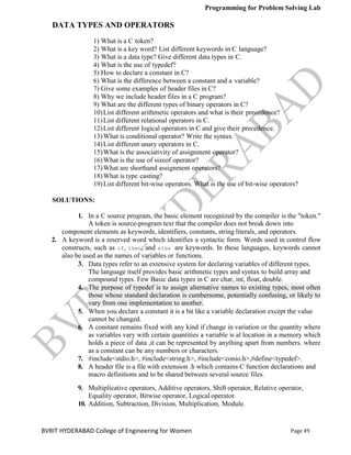 Programming for Problem Solving Lab
Page 49
BVRIT HYDERABAD College of Engineering for Women
DATA TYPES AND OPERATORS
1) What is a C token?
2) What is a key word? List different keywords in C language?
3) What is a data type? Give different data types in C.
4) What is the use of typedef?
5) How to declare a constant in C?
6) What is the difference between a constant and a variable?
7) Give some examples of header files in C?
8) Why we include header files in a C program?
9) What are the different types of binary operators in C?
10)List different arithmetic operators and what is their precedence?
11)List different relational operators in C.
12)List different logical operators in C and give their precedence.
13)What is conditional operator? Write the syntax.
14)List different unary operators in C.
15)What is the associativity of assignment operator?
16)What is the use of sizeof operator?
17)What are shorthand assignment operators?
18)What is type casting?
19)List different bit-wise operators. What is the use of bit-wise operators?
SOLUTIONS:
1. In a C source program, the basic element recognized by the compiler is the "token."
A token is source-program text that the compiler does not break down into
component elements as keywords, identifiers, constants, string literals, and operators.
2. A keyword is a reserved word which identifies a syntactic form. Words used in control flow
constructs, such as if, then, and else are keywords. In these languages, keywords cannot
also be used as the names of variables or functions.
3.
compound types. Few Basic data types in C are char, int, float, double.
4. The purpose of typedef is to assign alternative names to existing types, most often
those whose standard declaration is cumbersome, potentially confusing, or likely to
vary from one implementation to another.
5. When you declare a constant it is a bit like a variable declaration except the value
cannot be changed.
6. A constant remains fixed with any kind if change in variation or the quantity where
as variables vary with certain quantities a variable is al location in a memory which
holds a piece of data ,it can be represented by anything apart from numbers. where
as a constant can be any numbers or characters.
7. #include<stdio.h>, #include<string.h>, #include<conio.h>,#define<typedef>.
8. A header file is a file with extension .h which contains C function declarations and
macro definitions and to be shared between several source files.
9. Multiplicative operators, Additive operators, Shift operator, Relative operator,
Equality operator, Bitwise operator, Logical operator.
10. Addition, Subtraction, Division, Multiplication, Module.
Data types refer to an extensive system for declaring variables of different types.
The language itself provides basic arithmetic types and syntax to build array and
 