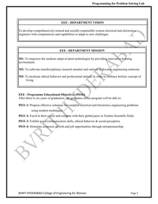 Programming for Problem Solving Lab
Page 5
BVRIT HYDERABAD College of Engineering for Women
EEE - DEPARTMENT VISION
To develop comprehensively trained and socially responsible women electrical and electronics
engineers with competencies and capabilities to adapt to new challenges.
EEE - DEPARTMENT MISSION
M1: To empower the students adept at latest technologies by providing innovative learning
environment.
M2: To cultivate interdisciplinary research mindset and outlook to develop engineering solutions.
M3: To inculcate ethical behavior and professional attitude in order to embrace holistic concept of
living.
EEE - Programme Educational Objectives (PEOs)
After three to six years of graduation, the graduates of this program will be able to:
PEO–1: Propose effective solutions for complex electrical and electronics engineering problems
using modern techniques.
PEO–2: Excel in their career and compete with their global peers in Techno-Scientific fields.
PEO–3: Exhibit good communication skills, ethical behavior & social perception.
PEO–4: Stimulate economic growth and job opportunities through entrepreneurship.
 
