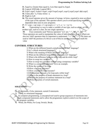 Programming for Problem Solving Lab
Page 50
BVRIT HYDERABAD College of Engineering for Women
11. Equal to, Greater than equal to, Less than equal to, Equal.
12. Logical AND &&, Logical OR ||.
13. Expr1 expr2, lvalue1=expr1, expr1?expr2:expr3, expr1|| expr2,expr1 && expr2.
14. Unary plus +a, Unary minus –a.
15. Right to Left
16. The sizeof operator gives the amount of storage, in bytes, required to store anobject
of the type of the operand. This operator allows you to avoid specifying machine-
dependent data sizes in your programs.
17. V= expr, v op=expr, v=v op (expr), x+= y+1, x = x + (y+1).
18. Typecasting is a way to make a variable of one type, such as an int, act like
another type, such as a char, for one single operation.
19. Four commonly used "bitwise operators" in C are: "~", "&", "|", and "^".
These operators are used to manipulate the value of individual bits (1 or 0). There are
also two 'shift' operators that it's important to understand: "<<" and ">>". The latter are
used to 'shift' the position of a bit (or a set of bits) to another location in a multi-bit
value
CONTROL STRUCTURES
1) What are the different branch control statements in C language?
2) Is C a block structured language?
3) What is the meaning of block structured language?
4) What are the different loop control statements in C language?
5) What is the difference between while loop and do-while loop?
6) How to swap two variables?
7) How to swap two variables without using a temporary variable?
8) What is a compound statement? Give an example.
9) Write the syntax of for loop.
10)How a for loop executes?
11)How a nested for loop executes?
12)Differentiate between a for loop and a while loop?
13)What is the purpose of break statement in a loop?
14)What is the purpose of continue statement in a loop?
15)Write the syntax of switch statement.
SOLUTIONS:
.
1. If statements, if else statement, nested if statements
2. Yes C is a structured language.
3. In computer programming, a conceptual tool used to group sequences of statements into
single compound statements and to allow the programmer explicit control over the scope of
the program variables.
4. While, Do While, For Loop, Switch, Break.
 