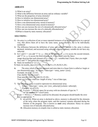 Programming for Problem Solving Lab
Page 52
BVRIT HYDERABAD College of Engineering for Women
ARRAYS
1) What is an array?
2) What is the difference between an array and an ordinary variable?
3) What are the properties of array elements?
4) How to initialize one dimensional array?
5) How to initialize two dimensional array?
6) How a one dimensional array stored in memory?
7) How a two dimensional array stored in memory?
8) How can you increase the size of a dynamically allocated array?
9) How can you increase the size of a statically allocatedarray?
10)What is meant by static memory allocation?
SOLUTIONS :
1. An array is a collection of one or more repeated instances of an object, referred to in a special
way, that allows them all to have the same name, as a collection, but to be individually
numbered.
2. The difference between the definition of array and ordinary variable is the, array is always
declared, initialized, and accessed using subscript whereas ordinary variable do not have any
subscript.
3. In C and C++ you add "1" to age (that is, the address of age) to access the second element,
add "2" to age to access the third element, etc. If you hadn't seen the fancy
image showing that each element of age (each short variable) had 2 bytes, then you might
have said "1" and gotten the correct answer.
4. Static int number[3]={5,7,2};
5. Static int months_days [2] [12]= {31,30,28,31};{31,30,30,31,28};
6. The array which is used to represent and store data in a linear form is called as 'single or
one dimensional array.' As syntax: <data-type> <array_name> [size];
Example: int a[3]= {2,3,4};
Char ch[20]=”techno exam”;
Float stax[3]={5003.23,1940.32,123.20};
Total size in bytes: total size- length of array * size of data type;
7. The following syntax is used to represent two dimensional array.
Syntax: <data-type> <array_nm> [row_subscript] [column- subscript];
Example: int a[3] [3];
8. Example: * Allocate space for an array with ten elements of type int. */
int *ptr malloc(10 * sizeof (int));
if (ptr == NULL) { /* Memory could not be allocated, the program should handle the error
here as appropriate. */
9. int arr[10]; When an array is declared as above, memory is allocated for the elements
of the array when the program starts, and this memory remains allocated during the
lifetime of the program. This is known as static array allocation. Hence we cannot
increase size of statically allocated array.
10. Allocation memory at compile time is called as static memory allocation.
 