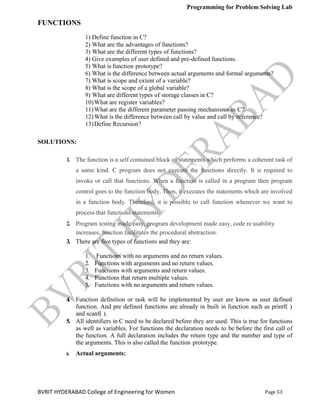 Programming for Problem Solving Lab
Page 53
BVRIT HYDERABAD College of Engineering for Women
FUNCTIONS
1) Define function in C?
2) What are the advantages of functions?
3) What are the different types of functions?
4) Give examples of user defined and pre-defined functions.
5) What is function prototype?
6) What is the difference between actual arguments and formal arguments?
7) What is scope and extent of a variable?
8) What is the scope of a global variable?
9) What are different types of storage classes in C?
10)What are register variables?
11)What are the different parameter passing mechanisms in C?
12)What is the difference between call by value and call by reference?
13)Define Recursion?
SOLUTIONS:
1. The function is a self contained block of statements which performs a coherent task of
a same kind. C program does not execute the functions directly. It is required to
invoke or call that functions. When a function is called in a program then program
control goes to the function body. Then, it executes the statements which are involved
in a function body. Therefore, it is possible to call function whenever we want to
process that functions statements.
2. Program testing made easy, program development made easy, code re usability
increases, function facilitates the procedural abstraction.
3. There are five types of functions and they are:
1. Functions with no arguments and no return values.
2. Functions with arguments and no return values.
3. Functions with arguments and return values.
4. Functions that return multiple values.
5. Functions with no arguments and return values.
4. Function definition or task will be implemented by user are know as user defined
function. And pre defined functions are already in built in function such as printf( )
and scanf( ).
5. All identifiers in C need to be declared before they are used. This is true for functions
as well as variables. For functions the declaration needs to be before the first call of
the function. A full declaration includes the return type and the number and type of
the arguments. This is also called the function prototype.
6. Actual arguments:
 