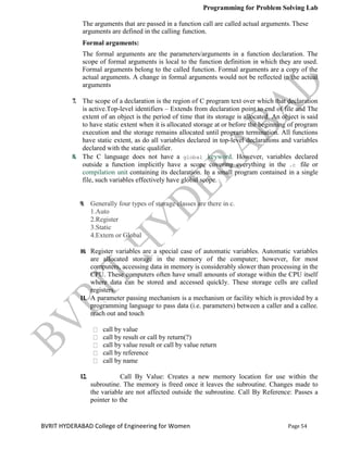 Programming for Problem Solving Lab
Page 54
BVRIT HYDERABAD College of Engineering for Women
The arguments that are passed in a function call are called actual arguments.These
arguments are defined in the calling function.
Formal arguments:
The formal arguments are the parameters/arguments in a function declaration. The
scope of formal arguments is local to the function definition in which they are used.
Formal arguments belong to the called function. Formal arguments are a copy of the
actual arguments. A change in formal arguments would not be reflected in the actual
arguments
7. The scope of a declaration is the region of C program text over which that declaration
is active.Top-level identifiers – Extends from declaration point to end of file and The
extent of an object is the period of time that its storage is allocated. An object is said
to have static extent when it is allocated storage at or before the beginning of program
execution and the storage remains allocated until program termination. All functions
have static extent, as do all variables declared in top-level declarations and variables
declared with the static qualifier.
8. The C language does not have a global keyword. However, variables declared
outside a function implicitly have a scope covering everything in the .c file or
compilation unit containing its declaration. In a small program contained in a single
file, such variables effectively have global scope.
9. Generally four types of storage classes are there in c.
1.Auto
2.Register
3.Static
4.Extern or Global
10. Register variables are a special case of automatic variables. Automatic variables
are allocated storage in the memory of the computer; however, for most
computers, accessing data in memory is considerably slower than processing in the
CPU. These computers often have small amounts of storage within the CPU itself
where data can be stored and accessed quickly. These storage cells are called
registers.
11. A parameter passing mechanism is a mechanism or facility which is provided by a
programming language to pass data (i.e. parameters) between a caller and a callee.
reach out and touch
call by value
call by result or call by return(?)
call by value result or call by value return
call by reference
call by name
12. Call By Value: Creates a new memory location for use within the
subroutine. The memory is freed once it leaves the subroutine. Changes made to
the variable are not affected outside the subroutine. Call By Reference: Passes a
pointer to the
 