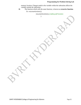 Programming for Problem Solving Lab
Page 55
BVRIT HYDERABAD College of Engineering for Women
memory location .Changes made to the variable within the subroutine affects the
variable outside the subroutine.
13. The function which calls the same function, is known as recursive function.
Ex: recursionfunction(){
recursionfunction();//calling self function
}
 