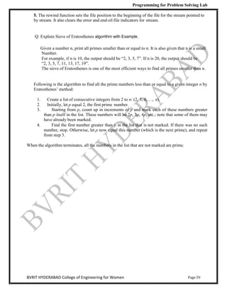 Programming for Problem Solving Lab
Page 59
BVRIT HYDERABAD College of Engineering for Women
5. The rewind function sets the file position to the beginning of the file for the stream pointed to
by stream. It also clears the error and end-of-file indicators for stream.
Q: Explain Sieve of Eratosthenes algorithm with Example.
Given a number n, print all primes smaller than or equal to n. It is also given that n is a small
Number.
For example, if n is 10, the output should be “2, 3, 5, 7”. If n is 20, the output should be
“2, 3, 5, 7, 11, 13, 17, 19”.
The sieve of Eratosthenes is one of the most efficient ways to find all primes smaller than n.
Following is the algorithm to find all the prime numbers less than or equal to a given integer n by
Eratosthenes‟ method:
1. Create a list of consecutive integers from 2 to n: (2, 3, 4, …, n).
2. Initially, let p equal 2, the first prime number.
3. Starting from p, count up in increments of p and mark each of these numbers greater
than p itself in the list. These numbers will be 2p, 3p, 4p, etc.; note that some of them may
have already been marked.
4. Find the first number greater than p in the list that is not marked. If there was no such
number, stop. Otherwise, let p now equal this number (which is the next prime), and repeat
from step 3.
When the algorithm terminates, all the numbers in the list that are not marked are prime.
 