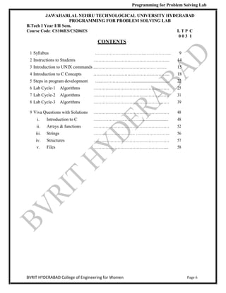 Programming for Problem Solving Lab
Page 6
BVRIT HYDERABAD College of Engineering for Women
JAWAHARLAL NEHRU TECHNOLOGICAL UNIVERSITY HYDERABAD
PROGRAMMING FOR PROBLEM SOLVING LAB
B.Tech I Year I/II Sem.
Course Code: CS106ES/CS206ES L T P C
0 0 3 1
CONTENTS
1 Syllabus .………………..…………..……………... 9
2 Instructions to Students …………….……………………………... 14
3 Introduction to UNIX commands ...………………………….……… ……. 15
4 Introduction to C Concepts .…………………………………………... 18
5 Steps in program development ….………………….................................. 22
6 Lab Cycle-1 Algorithms …………………………………………… 25
7 Lab Cycle-2 Algorithms …………………………………………… 31
8 Lab Cycle-3 Algorithms …………………………………………… 39
9 Viva Questions with Solutions …………………………………………… 48
i. Introduction to C ….……………………….......................... 48
ii. Arrays & functions …………………………………………… 52
iii. Strings ………………………. ………………….. 56
iv. Structures ……...….………………………………… 57
v. Files …………………………………………... 58
 