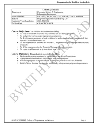 Programming for Problem Solving Lab
Page 8
BVRIT HYDERABAD College of Engineering for Women
List of Experiments
Department Computer Science & Engineering
Information Technology
Year / Semester I B. Tech (CSE, IT, ECE, EEE, AI&ML) – I & II Semester
Subject Programming for Problem Solving Lab
Academic Year (Regulation) 2021-22 (R18)
Subject Code CS106ES/CS206ES
Course Objectives: The students will learn the following:
• To work with an IDE to create, edit, compile, run and debug programs
• To analyze the various steps in program development.
• To develop programs to solve basic problems by understanding basic concepts in C like
operators, control statements etc.
• To develop modular, reusable and readable C Programs using the concepts like functions,
arrays etc.
• To Write programs using the Dynamic Memory Allocation concept.
• To create, read from and write to text and binary files
Course Outcomes: The candidate is expected to be able to:
• Design and test programs to solve mathematical and scientific problems.
• Apply control structures and functions for structured programs.
• Construct programs using the concept of array and pointer to solve the problems.
• Build efficient Solution for complex problems by using various programming constructs
 
